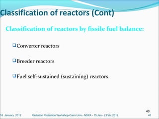40
4040
Classification of reactors (Cont)
Classification of reactors by fissile fuel balance:
Converter reactors
Breeder reactors
Fuel self-sustained (sustaining) reactors
Radiation Protection Workshop-Cairo Univ.- NSPA - 15 Jan - 2 Feb, 201218 January 2012
 