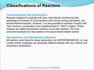 A.N.KHUDAIWALA (L.M.E) G.P.PORBANDAR
Classifications of Reactors
Thermal Reactors and Fast Reactors
Reactors designed to operate with slow, thermalized neutrons (to take
advantage of increase of cross-sections with neutron energy decrease) are
termed thermal reactors. However, it is also possible to operate a reactor with
”fast” neutrons, at energies in the neighborhood of 1 MeV or higher. These
reactors are called fast-neutron reactors or just fast reactors. The only
prominent example of a fast reactor is the liquid-metal breeder reactor.
Homogeneous and Heterogeneous Reactors
All reactors used today for power generation are HETEROGENEOUS, i.e. fuel,
coolant and/or moderator are physically different entities with non-uniform and
anisotropic composition.
 