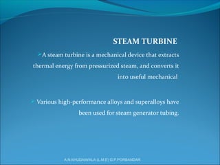 STEAM TURBINE
A steam turbine is a mechanical device that extracts
thermal energy from pressurized steam, and converts it
into useful mechanical
 Various high-performance alloys and superalloys have
been used for steam generator tubing.
A.N.KHUDAIWALA (L.M.E) G.P.PORBANDAR
 