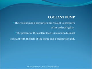 COOLANT PUMP
The coolant pump pressurizes the coolant to pressures
of the orderof 155bar.
The pressue of the coolant loop is maintained almost
constant with the help of the pump and a pressurizer unit.
A.N.KHUDAIWALA (L.M.E) G.P.PORBANDAR
 