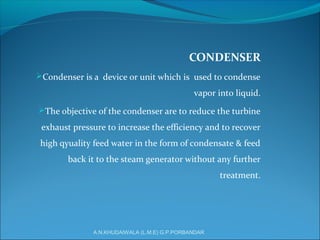 CONDENSER
Condenser is a device or unit which is used to condense
vapor into liquid.
The objective of the condenser are to reduce the turbine
exhaust pressure to increase the efficiency and to recover
high qyuality feed water in the form of condensate & feed
back it to the steam generator without any further
treatment.
A.N.KHUDAIWALA (L.M.E) G.P.PORBANDAR
 