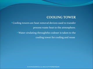 COOLING TOWER
Cooling towers are heat removal devices used to transfer
process waste heat to the atmosphere.
Water cirulating throughthe codeser is taken to the
cooling tower for cooling and reuse
A.N.KHUDAIWALA (L.M.E) G.P.PORBANDAR
 