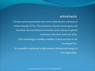 ADVANTAGES
Nuclear power generation does emit relatively low amounts of
carbon dioxide (CO2). The emissions of green house gases and
therefore the contribution of nuclear power plants to global
warming is therefore relatively little.
This technology is readily available, it does not have to be
developed first.
It is possible to generate a high amount of electrical energy in
one single plant
A.N.KHUDAIWALA (L.M.E) G.P.PORBANDAR
 