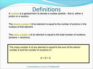 A.N.KHUDAIWALA (L.M.E) G.P.PORBANDAR
AA nucleonnucleon is a general term to denote a nuclear particle - that is, either ais a general term to denote a nuclear particle - that is, either a
proton or a neutron.proton or a neutron.
TheThe atomic numberatomic number ZZ of an element is equal to the number of protons in theof an element is equal to the number of protons in the
nucleus of that element.nucleus of that element.
TheThe mass numbermass number AA of an element is equal to the total number of nucleonsof an element is equal to the total number of nucleons
(protons + neutrons).(protons + neutrons).
The mass number A of any element is equal to the sum of the atomic
number Z and the number of neutrons N :
A = N + Z
 