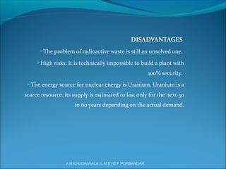 DISADVANTAGES
The problem of radioactive waste is still an unsolved one.
High risks: It is technically impossible to build a plant with
100% security.
The energy source for nuclear energy is Uranium. Uranium is a
scarce resource, its supply is estimated to last only for the next 30
to 60 years depending on the actual demand.
A.N.KHUDAIWALA (L.M.E) G.P.PORBANDAR
 