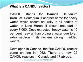 What is a CANDU reactor?
CANDU stands for Canada Deuterium
Uranium. Deuterium is another name for heavy
water, which occurs naturally in all bodies of
water. In Lake Huron, it occurs one part in
every 7,000. Once extracted, heavy water is 10
per cent heavier than ordinary water due to an
extra neutron in its nucleus giving it added
weight.
Developed in Canada, the first CANDU reactor
came on line in 1962. There are now 22
CANDU reactors in Canada and 17 abroad.
A.N.KHUDAIWALA (L.M.E) G.P.PORBANDAR
 