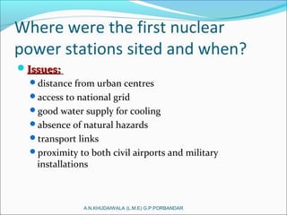 Where were the first nuclear
power stations sited and when?
Issues:Issues:
distance from urban centres
access to national grid
good water supply for cooling
absence of natural hazards
transport links
proximity to both civil airports and military
installations
A.N.KHUDAIWALA (L.M.E) G.P.PORBANDAR
 