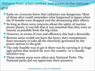 Distance from urban centres and access to the national
grid
Early on, everyone knew that radiation was dangerous. Most
of those alive could remember what happened to Japan when
the H-bombs were dropped and the devastating after effects.
So long as there were concerns about the safety of nuclear
power plants, it was felt that it was essential that they were as
remote as possible from the big cities.
However, in terms of cost and efficiency this had a downside.
Remote areas would not have the heavy duty transmission
lines necessary to take all the electricity generated by the
power station to the grid.
The only feasible way to get it there was by carrying it in huge
ugly pylons that stretch far over the country in a visually
intrusive way.
These remote areas were often near National Parks. The
National parks did not appreciate their presence.
A.N.KHUDAIWALA (L.M.E) G.P.PORBANDAR
 