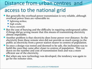Distance from urban centres and
access to the national grid
But generally the overhead power transmission is very reliable, although
overhead power lines are vulnerable to:
 lightning strikes;
 high winds;
 heavy snowfall.
But the cost of burying and the difficulty in repairing underground cables
if things did go wrong meant that this means of transmitting electricity
almost impossible.
Another problem is that electricity does loose power over distance. So the
electricity from these remote sites did not provide as much energy to the
public as electricity from a power station nearer to centres of population.
So once a design was tested and deemed to be safe, the inclination was to
build the ones that came after closer to centres of population. This cut
down on the number and cost of transmission lines and was a more
efficient use of the electricity.
But when any new technology was developed, the tendency was again to
go for the remoter sites.
A.N.KHUDAIWALA (L.M.E) G.P.PORBANDAR
 