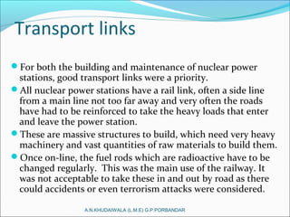 Transport links
For both the building and maintenance of nuclear power
stations, good transport links were a priority.
All nuclear power stations have a rail link, often a side line
from a main line not too far away and very often the roads
have had to be reinforced to take the heavy loads that enter
and leave the power station.
These are massive structures to build, which need very heavy
machinery and vast quantities of raw materials to build them.
Once on-line, the fuel rods which are radioactive have to be
changed regularly. This was the main use of the railway. It
was not acceptable to take these in and out by road as there
could accidents or even terrorism attacks were considered.
A.N.KHUDAIWALA (L.M.E) G.P.PORBANDAR
 