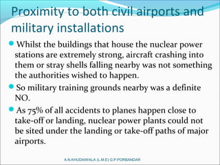 Proximity to both civil airports and
military installations
Whilst the buildings that house the nuclear power
stations are extremely strong, aircraft crashing into
them or stray shells falling nearby was not something
the authorities wished to happen.
So military training grounds nearby was a definite
NO.
As 75% of all accidents to planes happen close to
take-off or landing, nuclear power plants could not
be sited under the landing or take-off paths of major
airports.
A.N.KHUDAIWALA (L.M.E) G.P.PORBANDAR
 