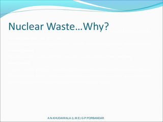 A.N.KHUDAIWALA (L.M.E) G.P.PORBANDAR
•Recently nuclear power has entered many discussions as world energy needs
rise and oil reserves diminish.
•Most opponents of nuclear power point to two main arguments: meltdowns and
nuclear waste.
•Nuclear waste is any form of byproduct or end product that releases
radioactivity.
•How to safely dispose of nuclear waste is pivotal for the continued operation of
nuclear power plants, safety of people living around dump sites, and prevention
of proliferation of nuclear materials to non-nuclear states.
 