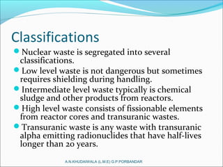 Classifications
Nuclear waste is segregated into several
classifications.
Low level waste is not dangerous but sometimes
requires shielding during handling.
Intermediate level waste typically is chemical
sludge and other products from reactors.
High level waste consists of fissionable elements
from reactor cores and transuranic wastes.
Transuranic waste is any waste with transuranic
alpha emitting radionuclides that have half-lives
longer than 20 years.
A.N.KHUDAIWALA (L.M.E) G.P.PORBANDAR
 
