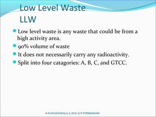Low Level Waste
LLW
Low level waste is any waste that could be from a
high activity area.
90% volume of waste
It does not necessarily carry any radioactivity.
Split into four catagories: A, B, C, and GTCC.
A.N.KHUDAIWALA (L.M.E) G.P.PORBANDAR
 
