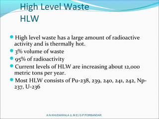 High Level Waste
HLW
High level waste has a large amount of radioactive
activity and is thermally hot.
3% volume of waste
95% of radioactivity
Current levels of HLW are increasing about 12,000
metric tons per year.
Most HLW consists of Pu-238, 239, 240, 241, 242, Np-
237, U-236
A.N.KHUDAIWALA (L.M.E) G.P.PORBANDAR
 
