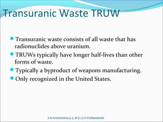 Transuranic Waste TRUW
Transuranic waste consists of all waste that has
radionuclides above uranium.
TRUWs typically have longer half-lives than other
forms of waste.
Typically a byproduct of weapons manufacturing.
Only recognized in the United States.
A.N.KHUDAIWALA (L.M.E) G.P.PORBANDAR
 