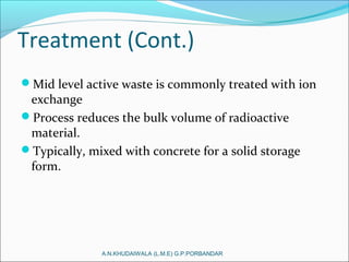 Treatment (Cont.)
Mid level active waste is commonly treated with ion
exchange
Process reduces the bulk volume of radioactive
material.
Typically, mixed with concrete for a solid storage
form.
A.N.KHUDAIWALA (L.M.E) G.P.PORBANDAR
 
