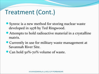 Treatment (Cont.)
Synroc is a new method for storing nuclear waste
developed in 1978 by Ted Ringwood.
Attempts to hold radioactive material in a crystalline
matrix.
Currently in use for military waste management at
Savannah River Site.
Can hold 50%-70% volume of waste.
A.N.KHUDAIWALA (L.M.E) G.P.PORBANDAR
 