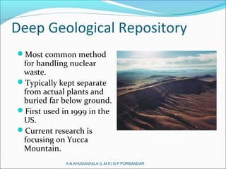 Deep Geological Repository
Most common method
for handling nuclear
waste.
Typically kept separate
from actual plants and
buried far below ground.
First used in 1999 in the
US.
Current research is
focusing on Yucca
Mountain.
A.N.KHUDAIWALA (L.M.E) G.P.PORBANDAR
Yucca Mountain Site
 
