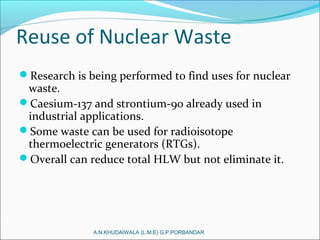 Reuse of Nuclear Waste
Research is being performed to find uses for nuclear
waste.
Caesium-137 and strontium-90 already used in
industrial applications.
Some waste can be used for radioisotope
thermoelectric generators (RTGs).
Overall can reduce total HLW but not eliminate it.
A.N.KHUDAIWALA (L.M.E) G.P.PORBANDAR
 