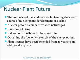 Nuclear Plant Future
The countries of the world are each planning their own
course of nuclear plant development or decline
Nuclear power is competitive with natural gas
It is non-polluting
It does not contribute to global warming
Obtaining the fuel only takes 5% of the energy output
Plant licenses have been extended from 20 years to an
additional 20 years
A.N.KHUDAIWALA (L.M.E) G.P.PORBANDAR
 