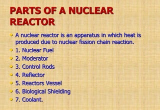 PARTS OF A NUCLEAR
REACTOR
• A nuclear reactor is an apparatus in which heat is
produced due to nuclear fission chain reaction.
• 1. Nuclear Fuel
• 2. Moderator
• 3. Control Rods
• 4. Reflector
• 5. Reactors Vessel
• 6. Biological Shielding
• 7. Coolant.
 