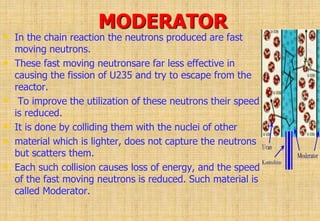 MODERATOR
• In the chain reaction the neutrons produced are fast
moving neutrons.
• These fast moving neutronsare far less effective in
causing the fission of U235 and try to escape from the
reactor.
• To improve the utilization of these neutrons their speed
is reduced.
• It is done by colliding them with the nuclei of other
• material which is lighter, does not capture the neutrons
but scatters them.
• Each such collision causes loss of energy, and the speed
of the fast moving neutrons is reduced. Such material is
called Moderator.
 