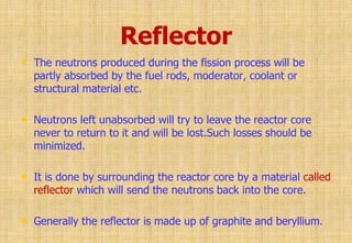 Reflector
• The neutrons produced during the fission process will be
partly absorbed by the fuel rods, moderator, coolant or
structural material etc.
• Neutrons left unabsorbed will try to leave the reactor core
never to return to it and will be lost.Such losses should be
minimized.
• It is done by surrounding the reactor core by a material called
reflector which will send the neutrons back into the core.
• Generally the reflector is made up of graphite and beryllium.
 
