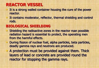 REACTOR VESSEL
• It is a strong walled container housing the cure of the power
reactor.
• It contains moderator, reflector, thermal shielding and control
rods.
BIOLOGICAL SHIELDING
• Shielding the radioactive zones in the reactor roan possible
radiation hazard is essential to protect, the operating men
from the harmful effects.
• During fission of nuclear fuel, alpha particles, beta particles,
deadly gamma rays and neutrons are produced.
• A protection must be provided against them. Thick
layers of lead or concrete are provided round the
reactor for stopping the gamma rays.
 
