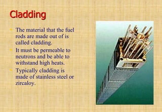 Cladding
• The material that the fuel
rods are made out of is
called cladding.
• It must be permeable to
neutrons and be able to
withstand high heats.
• Typically cladding is
made of stainless steel or
zircaloy.
 