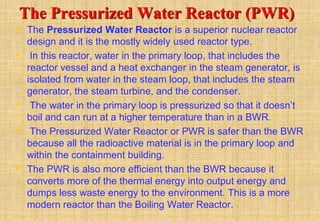The Pressurized Water Reactor (PWR)
• The Pressurized Water Reactor is a superior nuclear reactor
design and it is the mostly widely used reactor type.
• In this reactor, water in the primary loop, that includes the
reactor vessel and a heat exchanger in the steam generator, is
isolated from water in the steam loop, that includes the steam
generator, the steam turbine, and the condenser.
• The water in the primary loop is pressurized so that it doesn’t
boil and can run at a higher temperature than in a BWR.
• The Pressurized Water Reactor or PWR is safer than the BWR
because all the radioactive material is in the primary loop and
within the containment building.
• The PWR is also more efficient than the BWR because it
converts more of the thermal energy into output energy and
dumps less waste energy to the environment. This is a more
modern reactor than the Boiling Water Reactor.
 