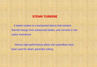 STEAM TURBINE
A steam turbine is a mechanical device that extracts
thermal energy from pressurized steam, and converts it into
useful mechanical
 Various high-performance alloys and superalloys have
been used for steam generator tubing.
 