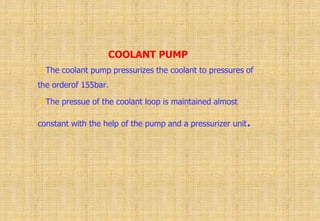 COOLANT PUMP
The coolant pump pressurizes the coolant to pressures of
the orderof 155bar.
The pressue of the coolant loop is maintained almost
constant with the help of the pump and a pressurizer unit.
 