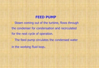FEED PUMP
Steam coming out of the turbine, flows through
the condenser for condensation and recirculated
for the next cycle of operation.
The feed pump circulates the condensed water
in the working fluid loop.
 