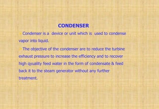 CONDENSER
Condenser is a device or unit which is used to condense
vapor into liquid.
The objective of the condenser are to reduce the turbine
exhaust pressure to increase the efficiency and to recover
high qyuality feed water in the form of condensate & feed
back it to the steam generator without any further
treatment.
 