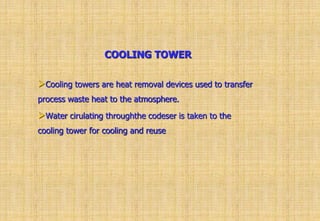 COOLING TOWER
Cooling towers are heat removal devices used to transfer
process waste heat to the atmosphere.
Water cirulating throughthe codeser is taken to the
cooling tower for cooling and reuse
 