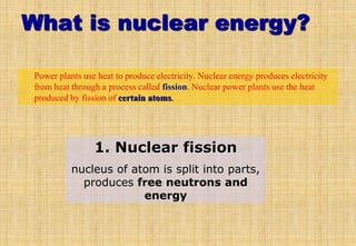 What is nuclear energy?
• Power plants use heat to produce electricity. Nuclear energy produces electricity
from heat through a process called fission. Nuclear power plants use the heat
produced by fission of certain atoms.
1. Nuclear fission
nucleus of atom is split into parts,
produces free neutrons and
energy
 