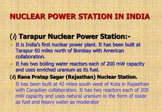 NUCLEAR POWER STATION IN INDIA
(i) Tarapur Nuclear Power Station:-
• It is India’s first nuclear power plant. It has been built at
Tarapur 60 miles north of Bombay with American
collaboration.
• It has two boiling water reactors each of 200 mW capacity
and uses enriched uranium as its fuel.
(ii) Rana Pratap Sagar (Rajasthan) Nuclear Station.
• It has been built at 42 miles south west of Kota in Rajasthan
with Canadian collaboration. It has two reactors each of 200
mW capacity and uses natural uranium in the form of oxide
as fuel and heavy water as moderator.
 