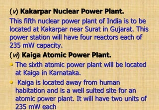 (v) Kakarpar Nuclear Power Plant.
This fifth nuclear power plant of India is to be
located at Kakarpar near Surat in Gujarat. This
power station will have four reactors each of
235 mW capacity.
(vi) Kaiga Atomic Power Plant.
• The sixth atomic power plant will be located
at Kaiga in Karnataka.
• Kaiga is located away from human
habitation and is a well suited site for an
atomic power plant. It will have two units of
235 mW each
 
