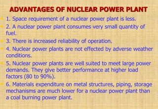 ADVANTAGES OF NUCLEAR POWER PLANT
• 1. Space requirement of a nuclear power plant is less.
• 2. A nuclear power plant consumes very small quantity of
fuel.
• 3. There is increased reliability of operation.
• 4. Nuclear power plants are not effected by adverse weather
conditions.
• 5. Nuclear power plants are well suited to meet large power
demands. They give better performance at higher load
factors (80 to 90%).
• 6. Materials expenditure on metal structures, piping, storage
mechanisms are much lower for a nuclear power plant than
a coal burning power plant.
 