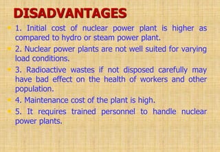 DISADVANTAGES
• 1. Initial cost of nuclear power plant is higher as
compared to hydro or steam power plant.
• 2. Nuclear power plants are not well suited for varying
load conditions.
• 3. Radioactive wastes if not disposed carefully may
have bad effect on the health of workers and other
population.
• 4. Maintenance cost of the plant is high.
• 5. It requires trained personnel to handle nuclear
power plants.
 