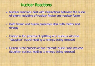 Nuclear Reactions
• Nuclear reactions deal with interactions between the nuclei
of atoms including of nuclear fission and nuclear fusion
• Both fission and fusion processes deal with matter and
energy
• Fission is the process of splitting of a nucleus into two
"daughter" nuclei leading to energy being released
• Fusion is the process of two "parent" nuclei fuse into one
daughter nucleus leading to energy being released
 