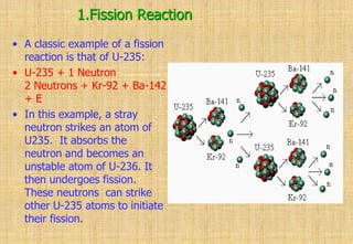 1.Fission Reaction
• A classic example of a fission
reaction is that of U-235:
• U-235 + 1 Neutron
2 Neutrons + Kr-92 + Ba-142
+ E
• In this example, a stray
neutron strikes an atom of
U235. It absorbs the
neutron and becomes an
unstable atom of U-236. It
then undergoes fission.
These neutrons can strike
other U-235 atoms to initiate
their fission.
 