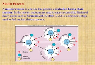 Nuclear Reactors
A nuclear reactor is a device that permits a controlled fission chain
reaction. In the reactor, neutrons are used to cause a controlled fission of
heavy atoms such as Uranium 235 (U-235). U-235 is a uranium isotope
used to fuel nuclear fission reactors.
 