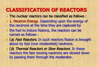 CLASSIFICATION OF REACTORS
• The nuclear reactors can be classified as follows :
• 1. Neutron Energy. Depending upon the energy of
the neutrons at the time they are captured by
• the fuel to induce fissions, the reactors can be
named as follows :
• (a) Fast Reactors. In such reactors fission is brought
about by fast (non moderated) neutrons.
• (b) Thermal Reactors or Slow Reactors. In these
reactors the fast moving neutrons are slowed down
by passing them through the moderator.
 
