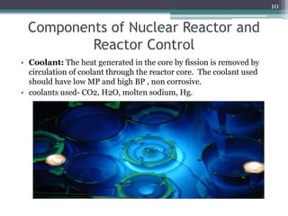 Components of Nuclear Reactor and
Reactor Control
• Coolant: The heat generated in the core by fission is removed by
circulation of coolant through the reactor core. The coolant used
should have low MP and high BP , non corrosive.
• coolants used- CO2, H2O, molten sodium, Hg.
10
 