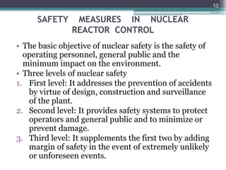 SAFETY MEASURES IN NUCLEAR
REACTOR CONTROL
• The basic objective of nuclear safety is the safety of
operating personnel, general public and the
minimum impact on the environment.
• Three levels of nuclear safety
1. First level: It addresses the prevention of accidents
by virtue of design, construction and surveillance
of the plant.
2. Second level: It provides safety systems to protect
operators and general public and to minimize or
prevent damage.
3. Third level: It supplements the first two by adding
margin of safety in the event of extremely unlikely
or unforeseen events.
13
 