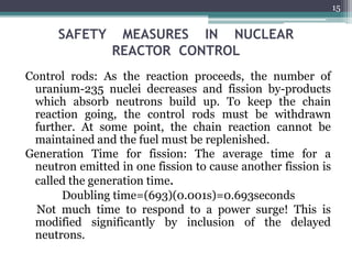 SAFETY MEASURES IN NUCLEAR
REACTOR CONTROL
Control rods: As the reaction proceeds, the number of
uranium-235 nuclei decreases and fission by-products
which absorb neutrons build up. To keep the chain
reaction going, the control rods must be withdrawn
further. At some point, the chain reaction cannot be
maintained and the fuel must be replenished.
Generation Time for fission: The average time for a
neutron emitted in one fission to cause another fission is
called the generation time.
Doubling time=(693)(0.001s)=0.693seconds
Not much time to respond to a power surge! This is
modified significantly by inclusion of the delayed
neutrons.
15
 