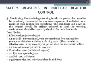 SAFETY MEASURES IN NUCLEAR REACTOR
CONTROL
3. Monitoring: Human beings working inside the power plant need to
be constantly monitored for any over exposure of radiation as a
result of their routine job operations. The standards laid down in
this regard should be strictly adhered to and the working
environment should be regularly checked for radiation levels.
Dose Limits:
1. Effective dose (whole body)
• 1.1 20 Milli- Sievert (mSv)/year averaged over five consecutive
years, calculated on a sliding scale of 5 years. (The cumulative
effective dose in the same 5-year period shall not exceed 100 mSv.)
• 1.2 A maximum of 30 mSv in any year.
2. Equivalent dose (individual organs)
• 2.1 Eye lens 150 mSv/year.
• 2.2 Skin 500 mSv/year.
• 2.3 Extremities 500 mSv/year (hands and feet).
18
 