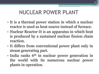 NUCLEAR POWER PLANT
• It is a thermal power station in which a nuclear
reactor is used as heat source instead of furnace.
• Nuclear Reactor-It is an apparatus in which heat
is produced by a sustained nuclear fission chain
reaction.
• It differs from conventional power plant only in
steam generating part.
• India ranks 6th in nuclear power generation in
the world with its numerous nuclear power
plants in operation.
2
 